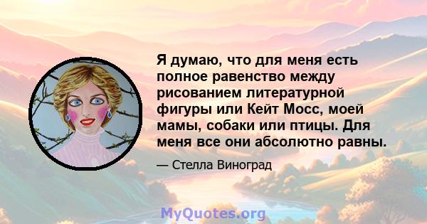 Я думаю, что для меня есть полное равенство между рисованием литературной фигуры или Кейт Мосс, моей мамы, собаки или птицы. Для меня все они абсолютно равны.