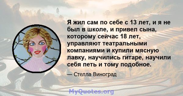 Я жил сам по себе с 13 лет, и я не был в школе, и привел сына, которому сейчас 18 лет, управляют театральными компаниями и купили мясную лавку, научились гитаре, научили себя петь и тому подобное.