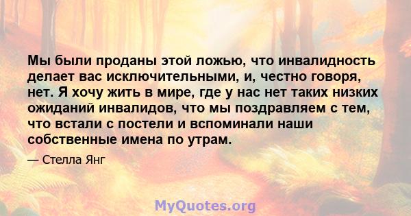 Мы были проданы этой ложью, что инвалидность делает вас исключительными, и, честно говоря, нет. Я хочу жить в мире, где у нас нет таких низких ожиданий инвалидов, что мы поздравляем с тем, что встали с постели и