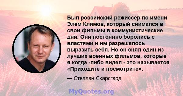 Был российский режиссер по имени Элем Климов, который снимался в свои фильмы в коммунистические дни. Они постоянно боролись с властями и им разрешалось выразить себя. Но он снял один из лучших военных фильмов, которые я 