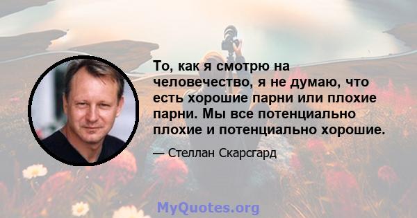 То, как я смотрю на человечество, я не думаю, что есть хорошие парни или плохие парни. Мы все потенциально плохие и потенциально хорошие.