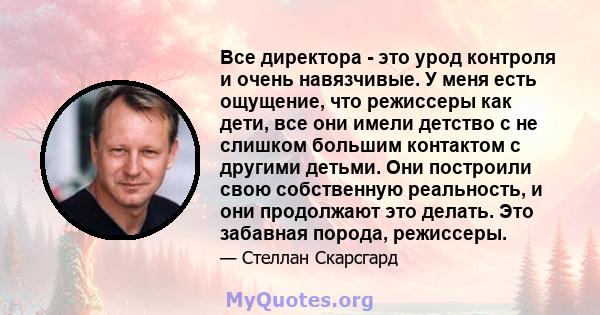 Все директора - это урод контроля и очень навязчивые. У меня есть ощущение, что режиссеры как дети, все они имели детство с не слишком большим контактом с другими детьми. Они построили свою собственную реальность, и они 