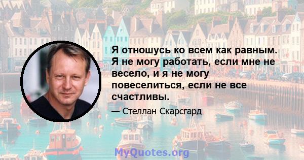 Я отношусь ко всем как равным. Я не могу работать, если мне не весело, и я не могу повеселиться, если не все счастливы.