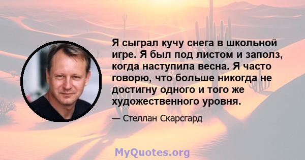 Я сыграл кучу снега в школьной игре. Я был под листом и заполз, когда наступила весна. Я часто говорю, что больше никогда не достигну одного и того же художественного уровня.