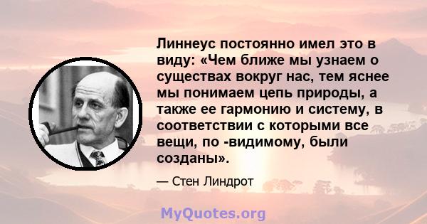 Линнеус постоянно имел это в виду: «Чем ближе мы узнаем о существах вокруг нас, тем яснее мы понимаем цепь природы, а также ее гармонию и систему, в соответствии с которыми все вещи, по -видимому, были созданы».