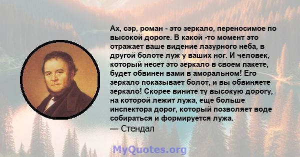 Ах, сэр, роман - это зеркало, переносимое по высокой дороге. В какой -то момент это отражает ваше видение лазурного неба, в другой болоте луж у ваших ног. И человек, который несет это зеркало в своем пакете, будет