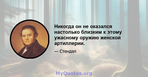 Никогда он не оказался настолько близким к этому ужасному оружию женской артиллерии.