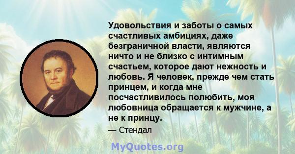 Удовольствия и заботы о самых счастливых амбициях, даже безграничной власти, являются ничто и не близко с интимным счастьем, которое дают нежность и любовь. Я человек, прежде чем стать принцем, и когда мне