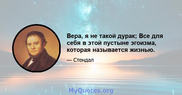 Вера, я не такой дурак; Все для себя в этой пустыне эгоизма, которая называется жизнью.