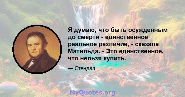 Я думаю, что быть осужденным до смерти - единственное реальное различие, - сказала Матильда. - Это единственное, что нельзя купить.