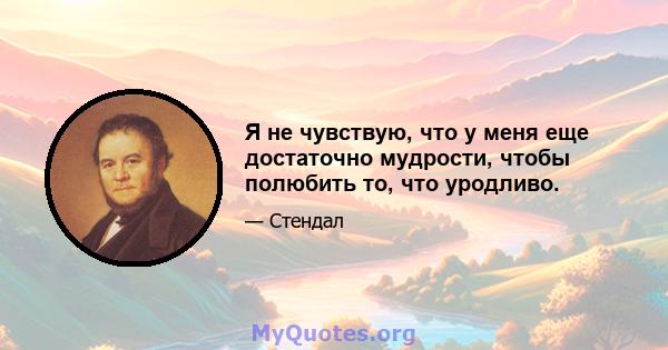 Я не чувствую, что у меня еще достаточно мудрости, чтобы полюбить то, что уродливо.