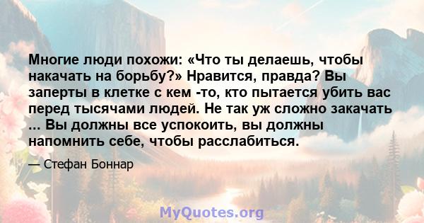 Многие люди похожи: «Что ты делаешь, чтобы накачать на борьбу?» Нравится, правда? Вы заперты в клетке с кем -то, кто пытается убить вас перед тысячами людей. Не так уж сложно закачать ... Вы должны все успокоить, вы