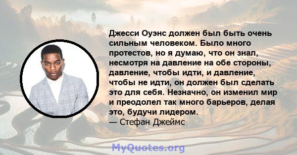 Джесси Оуэнс должен был быть очень сильным человеком. Было много протестов, но я думаю, что он знал, несмотря на давление на обе стороны, давление, чтобы идти, и давление, чтобы не идти, он должен был сделать это для