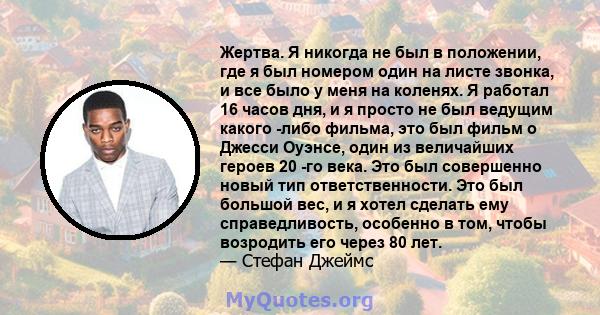 Жертва. Я никогда не был в положении, где я был номером один на листе звонка, и все было у меня на коленях. Я работал 16 часов дня, и я просто не был ведущим какого -либо фильма, это был фильм о Джесси Оуэнсе, один из