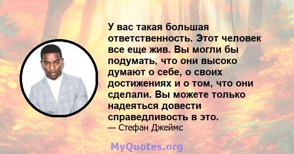 У вас такая большая ответственность. Этот человек все еще жив. Вы могли бы подумать, что они высоко думают о себе, о своих достижениях и о том, что они сделали. Вы можете только надеяться довести справедливость в это.