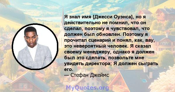 Я знал имя [Джесси Оуэнса], но я действительно не помнил, что он сделал, поэтому я чувствовал, что должен был обновлен. Поэтому я прочитал сценарий и понял, как, вау, это невероятный человек. Я сказал своему менеджеру,