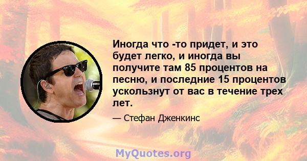 Иногда что -то придет, и это будет легко, и иногда вы получите там 85 процентов на песню, и последние 15 процентов ускользнут от вас в течение трех лет.