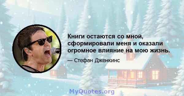 Книги остаются со мной, сформировали меня и оказали огромное влияние на мою жизнь.