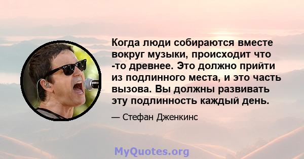 Когда люди собираются вместе вокруг музыки, происходит что -то древнее. Это должно прийти из подлинного места, и это часть вызова. Вы должны развивать эту подлинность каждый день.