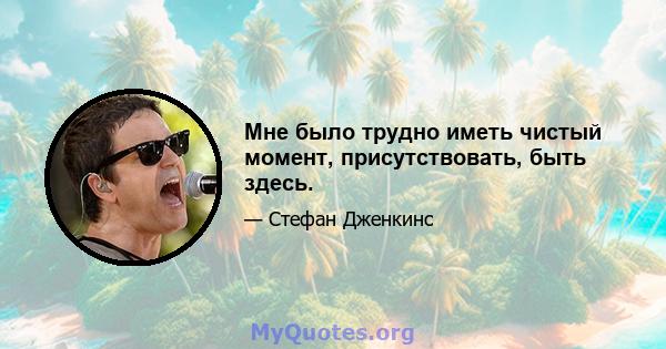 Мне было трудно иметь чистый момент, присутствовать, быть здесь.