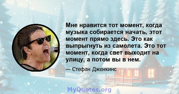 Мне нравится тот момент, когда музыка собирается начать, этот момент прямо здесь. Это как выпрыгнуть из самолета. Это тот момент, когда свет выходит на улицу, а потом вы в нем.