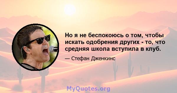 Но я не беспокоюсь о том, чтобы искать одобрения других - то, что средняя школа вступила в клуб.