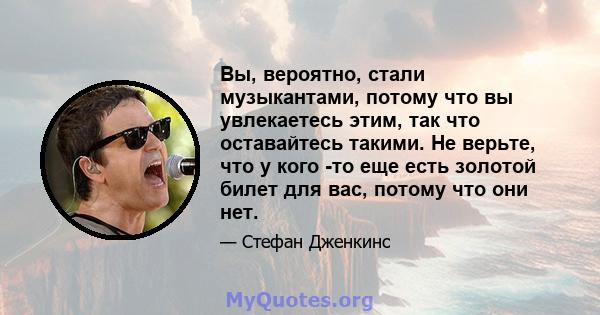 Вы, вероятно, стали музыкантами, потому что вы увлекаетесь этим, так что оставайтесь такими. Не верьте, что у кого -то еще есть золотой билет для вас, потому что они нет.