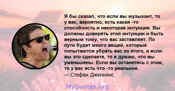 Я бы сказал, что если вы музыкант, то у вас, вероятно, есть какая -то способность и некоторая интуиция. Вы должны доверять этой интуиции и быть верным тому, что вас заставляет. По пути будет много вещей, которые