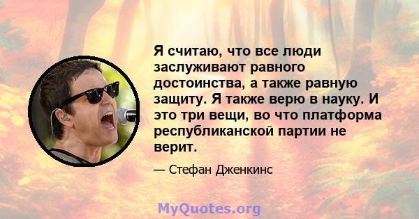 Я считаю, что все люди заслуживают равного достоинства, а также равную защиту. Я также верю в науку. И это три вещи, во что платформа республиканской партии не верит.