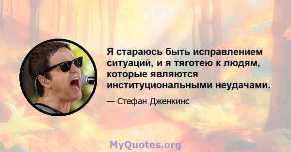 Я стараюсь быть исправлением ситуаций, и я тяготею к людям, которые являются институциональными неудачами.