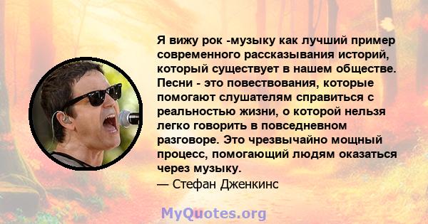 Я вижу рок -музыку как лучший пример современного рассказывания историй, который существует в нашем обществе. Песни - это повествования, которые помогают слушателям справиться с реальностью жизни, о которой нельзя легко 