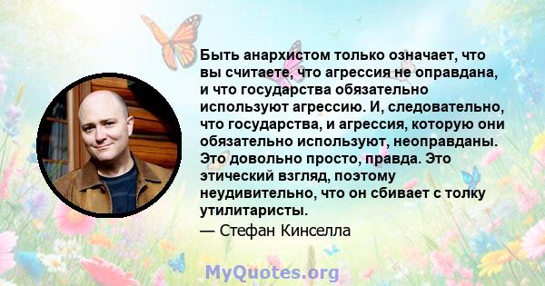 Быть анархистом только означает, что вы считаете, что агрессия не оправдана, и что государства обязательно используют агрессию. И, следовательно, что государства, и агрессия, которую они обязательно используют,