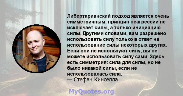 Либертарианский подход является очень симметричным: принцип неагрессии не исключает силы, а только инициацию силы. Другими словами, вам разрешено использовать силу только в ответ на использование силы некоторых других.