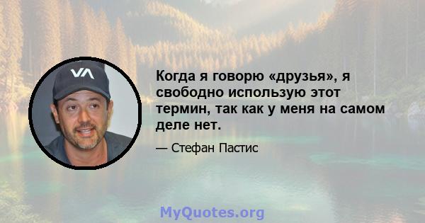 Когда я говорю «друзья», я свободно использую этот термин, так как у меня на самом деле нет.