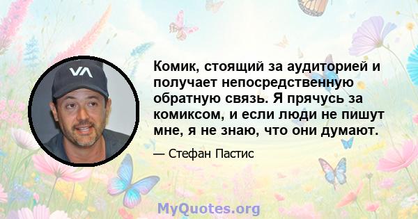 Комик, стоящий за аудиторией и получает непосредственную обратную связь. Я прячусь за комиксом, и если люди не пишут мне, я не знаю, что они думают.