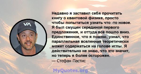 Недавно я заставил себя прочитать книгу о квантовой физике, просто чтобы попытаться узнать что -то новое. Я был смущен серединой первого предложения, и оттуда все пошло вниз. Единственное, что я помню, узнал, что