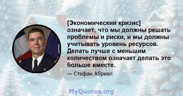 [Экономический кризис] означает, что мы должны решать проблемы и риски, и мы должны учитывать уровень ресурсов. Делать лучше с меньшим количеством означает делать это больше вместе.