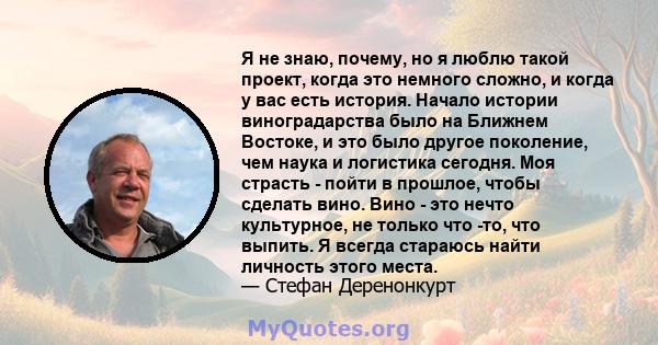 Я не знаю, почему, но я люблю такой проект, когда это немного сложно, и когда у вас есть история. Начало истории виноградарства было на Ближнем Востоке, и это было другое поколение, чем наука и логистика сегодня. Моя