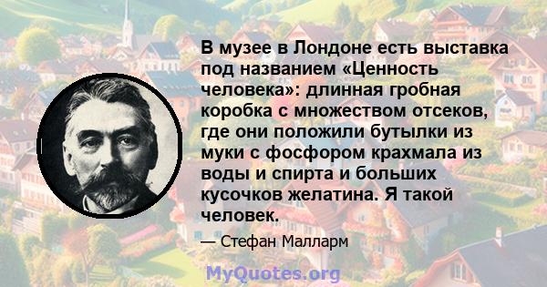 В музее в Лондоне есть выставка под названием «Ценность человека»: длинная гробная коробка с множеством отсеков, где они положили бутылки из муки с фосфором крахмала из воды и спирта и больших кусочков желатина. Я такой 