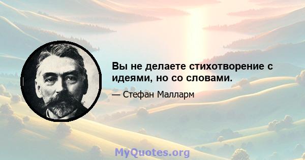 Вы не делаете стихотворение с идеями, но со словами.