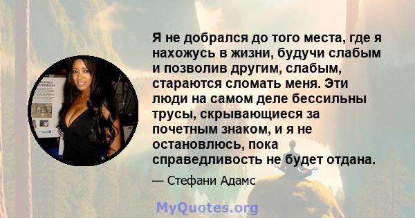 Я не добрался до того места, где я нахожусь в жизни, будучи слабым и позволив другим, слабым, стараются сломать меня. Эти люди на самом деле бессильны трусы, скрывающиеся за почетным знаком, и я не остановлюсь, пока