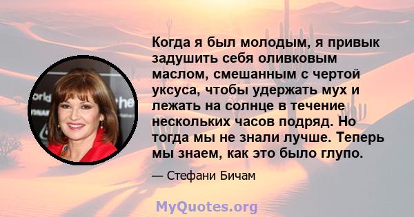 Когда я был молодым, я привык задушить себя оливковым маслом, смешанным с чертой уксуса, чтобы удержать мух и лежать на солнце в течение нескольких часов подряд. Но тогда мы не знали лучше. Теперь мы знаем, как это было 