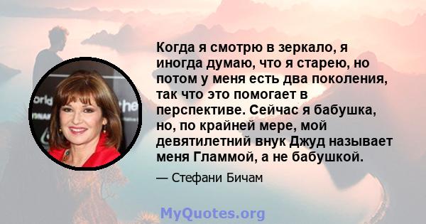 Когда я смотрю в зеркало, я иногда думаю, что я старею, но потом у меня есть два поколения, так что это помогает в перспективе. Сейчас я бабушка, но, по крайней мере, мой девятилетний внук Джуд называет меня Гламмой, а