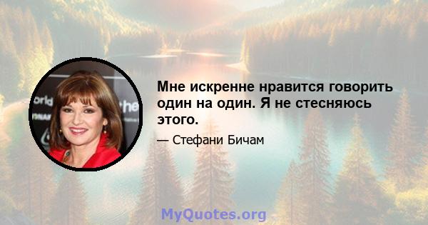 Мне искренне нравится говорить один на один. Я не стесняюсь этого.