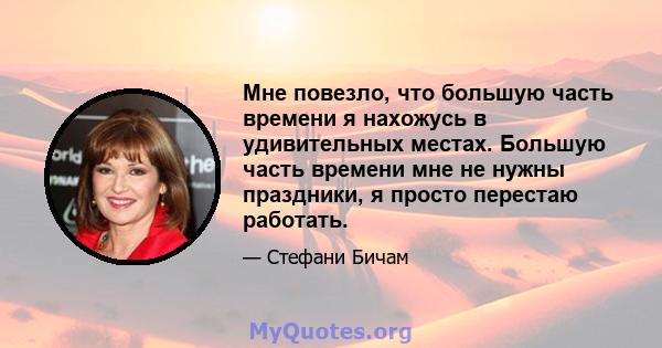 Мне повезло, что большую часть времени я нахожусь в удивительных местах. Большую часть времени мне не нужны праздники, я просто перестаю работать.