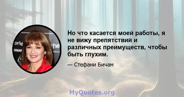 Но что касается моей работы, я не вижу препятствий и различных преимуществ, чтобы быть глухим.