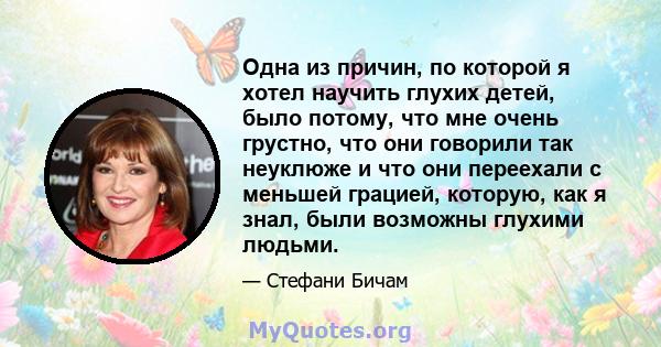 Одна из причин, по которой я хотел научить глухих детей, было потому, что мне очень грустно, что они говорили так неуклюже и что они переехали с меньшей грацией, которую, как я знал, были возможны глухими людьми.