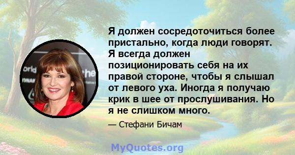 Я должен сосредоточиться более пристально, когда люди говорят. Я всегда должен позиционировать себя на их правой стороне, чтобы я слышал от левого уха. Иногда я получаю крик в шее от прослушивания. Но я не слишком много.