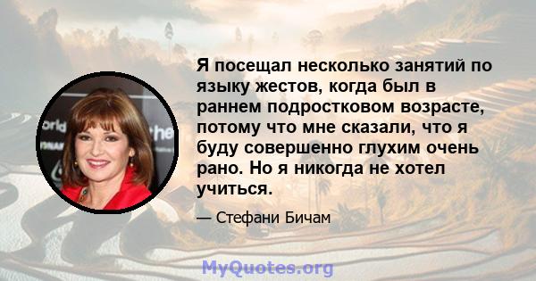 Я посещал несколько занятий по языку жестов, когда был в раннем подростковом возрасте, потому что мне сказали, что я буду совершенно глухим очень рано. Но я никогда не хотел учиться.