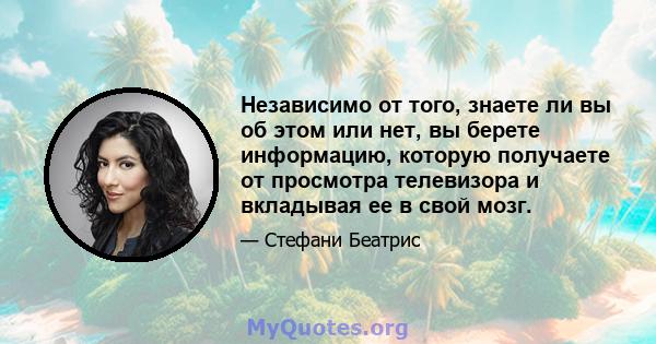 Независимо от того, знаете ли вы об этом или нет, вы берете информацию, которую получаете от просмотра телевизора и вкладывая ее в свой мозг.